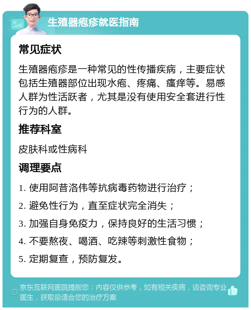 生殖器疱疹就医指南 常见症状 生殖器疱疹是一种常见的性传播疾病，主要症状包括生殖器部位出现水疱、疼痛、瘙痒等。易感人群为性活跃者，尤其是没有使用安全套进行性行为的人群。 推荐科室 皮肤科或性病科 调理要点 1. 使用阿昔洛伟等抗病毒药物进行治疗； 2. 避免性行为，直至症状完全消失； 3. 加强自身免疫力，保持良好的生活习惯； 4. 不要熬夜、喝酒、吃辣等刺激性食物； 5. 定期复查，预防复发。