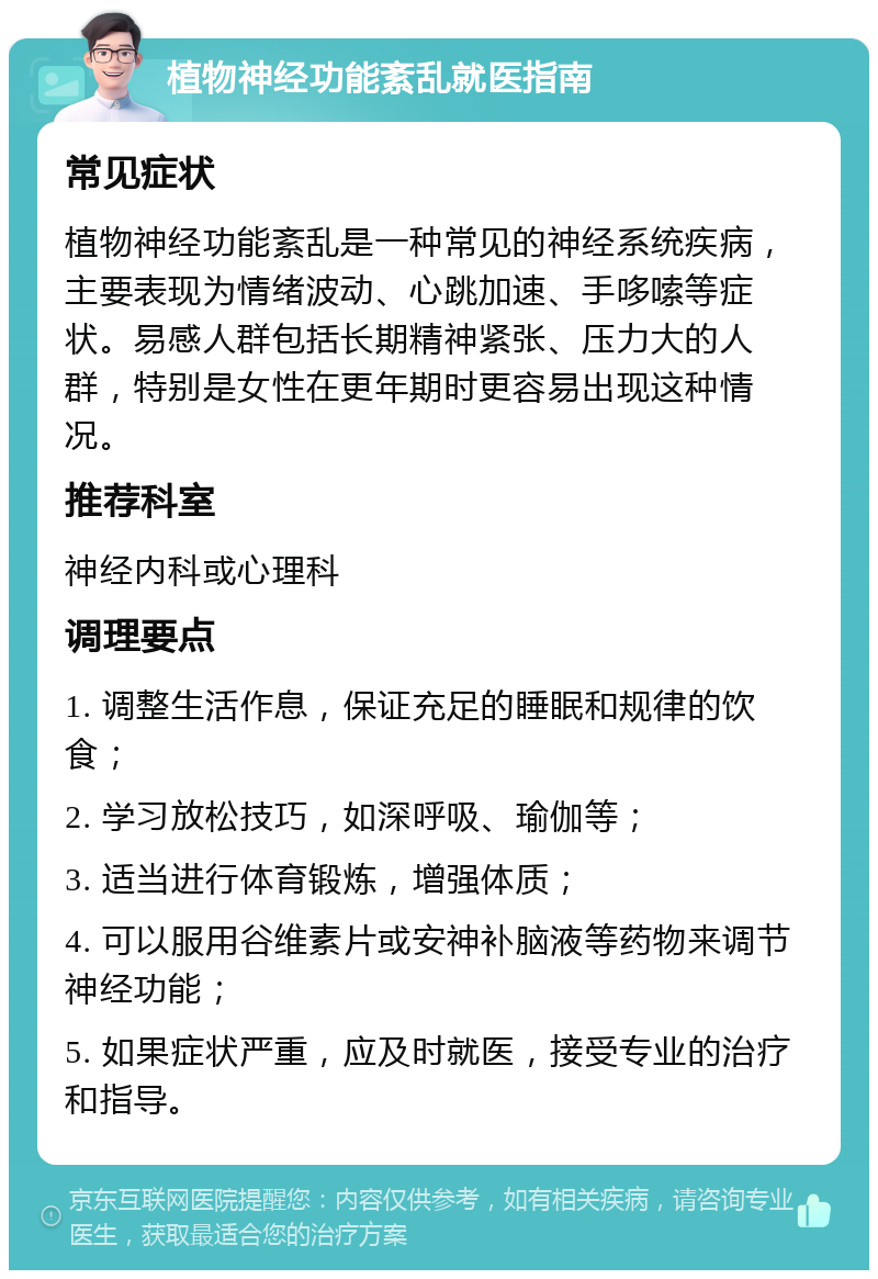 植物神经功能紊乱就医指南 常见症状 植物神经功能紊乱是一种常见的神经系统疾病，主要表现为情绪波动、心跳加速、手哆嗦等症状。易感人群包括长期精神紧张、压力大的人群，特别是女性在更年期时更容易出现这种情况。 推荐科室 神经内科或心理科 调理要点 1. 调整生活作息，保证充足的睡眠和规律的饮食； 2. 学习放松技巧，如深呼吸、瑜伽等； 3. 适当进行体育锻炼，增强体质； 4. 可以服用谷维素片或安神补脑液等药物来调节神经功能； 5. 如果症状严重，应及时就医，接受专业的治疗和指导。