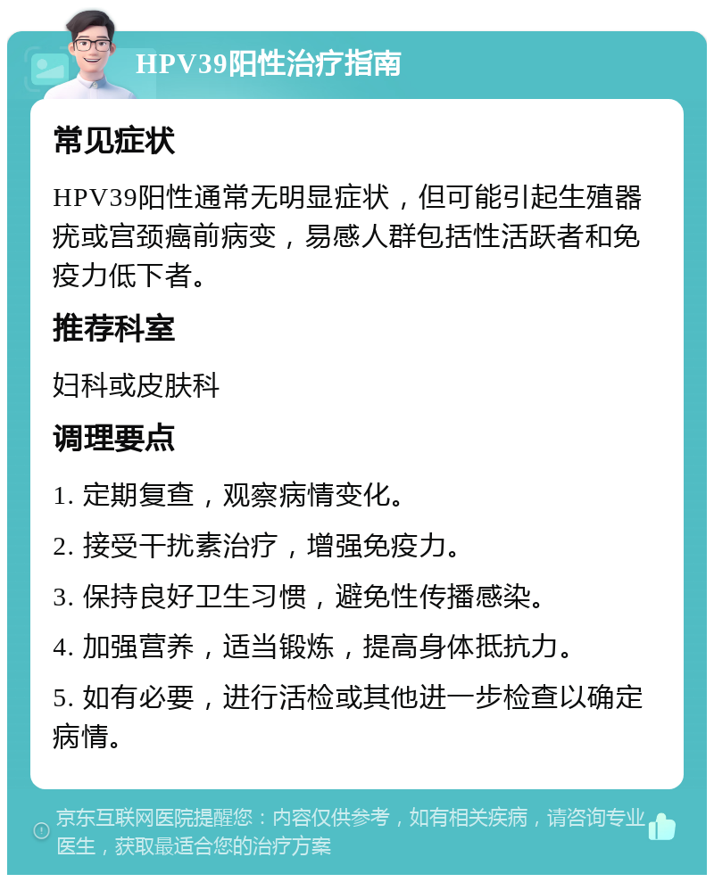 HPV39阳性治疗指南 常见症状 HPV39阳性通常无明显症状，但可能引起生殖器疣或宫颈癌前病变，易感人群包括性活跃者和免疫力低下者。 推荐科室 妇科或皮肤科 调理要点 1. 定期复查，观察病情变化。 2. 接受干扰素治疗，增强免疫力。 3. 保持良好卫生习惯，避免性传播感染。 4. 加强营养，适当锻炼，提高身体抵抗力。 5. 如有必要，进行活检或其他进一步检查以确定病情。