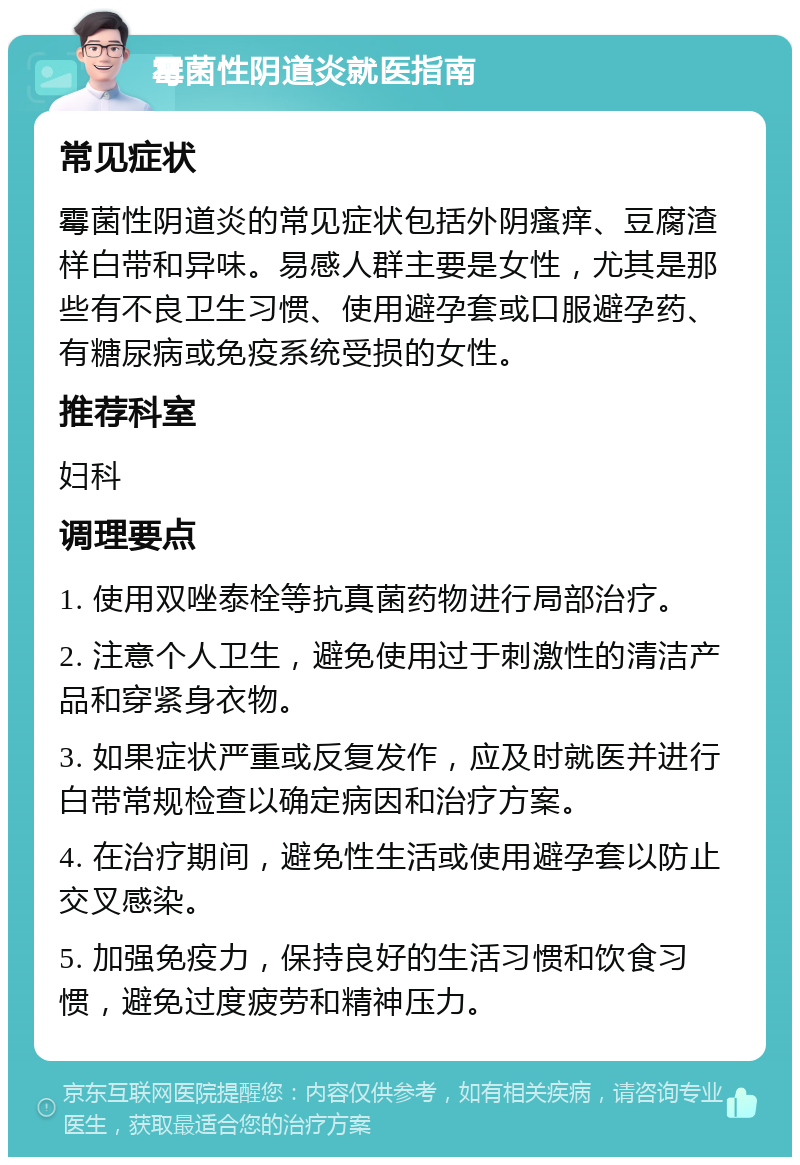 霉菌性阴道炎就医指南 常见症状 霉菌性阴道炎的常见症状包括外阴瘙痒、豆腐渣样白带和异味。易感人群主要是女性，尤其是那些有不良卫生习惯、使用避孕套或口服避孕药、有糖尿病或免疫系统受损的女性。 推荐科室 妇科 调理要点 1. 使用双唑泰栓等抗真菌药物进行局部治疗。 2. 注意个人卫生，避免使用过于刺激性的清洁产品和穿紧身衣物。 3. 如果症状严重或反复发作，应及时就医并进行白带常规检查以确定病因和治疗方案。 4. 在治疗期间，避免性生活或使用避孕套以防止交叉感染。 5. 加强免疫力，保持良好的生活习惯和饮食习惯，避免过度疲劳和精神压力。