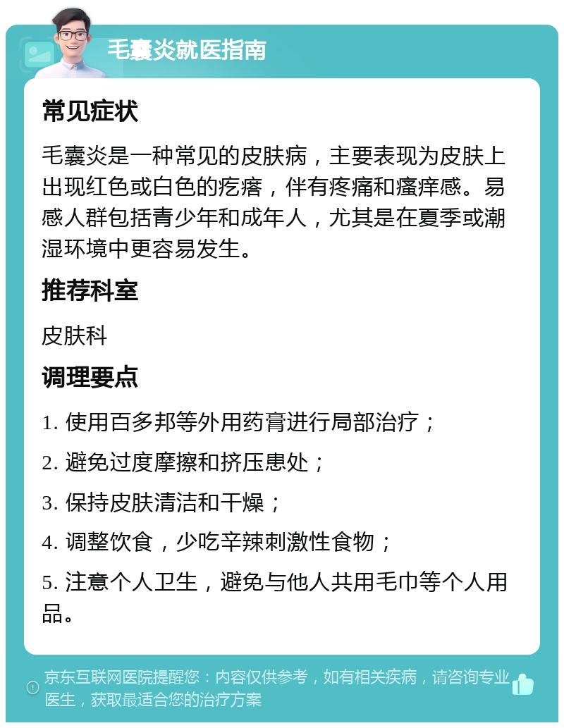 毛囊炎就医指南 常见症状 毛囊炎是一种常见的皮肤病，主要表现为皮肤上出现红色或白色的疙瘩，伴有疼痛和瘙痒感。易感人群包括青少年和成年人，尤其是在夏季或潮湿环境中更容易发生。 推荐科室 皮肤科 调理要点 1. 使用百多邦等外用药膏进行局部治疗； 2. 避免过度摩擦和挤压患处； 3. 保持皮肤清洁和干燥； 4. 调整饮食，少吃辛辣刺激性食物； 5. 注意个人卫生，避免与他人共用毛巾等个人用品。