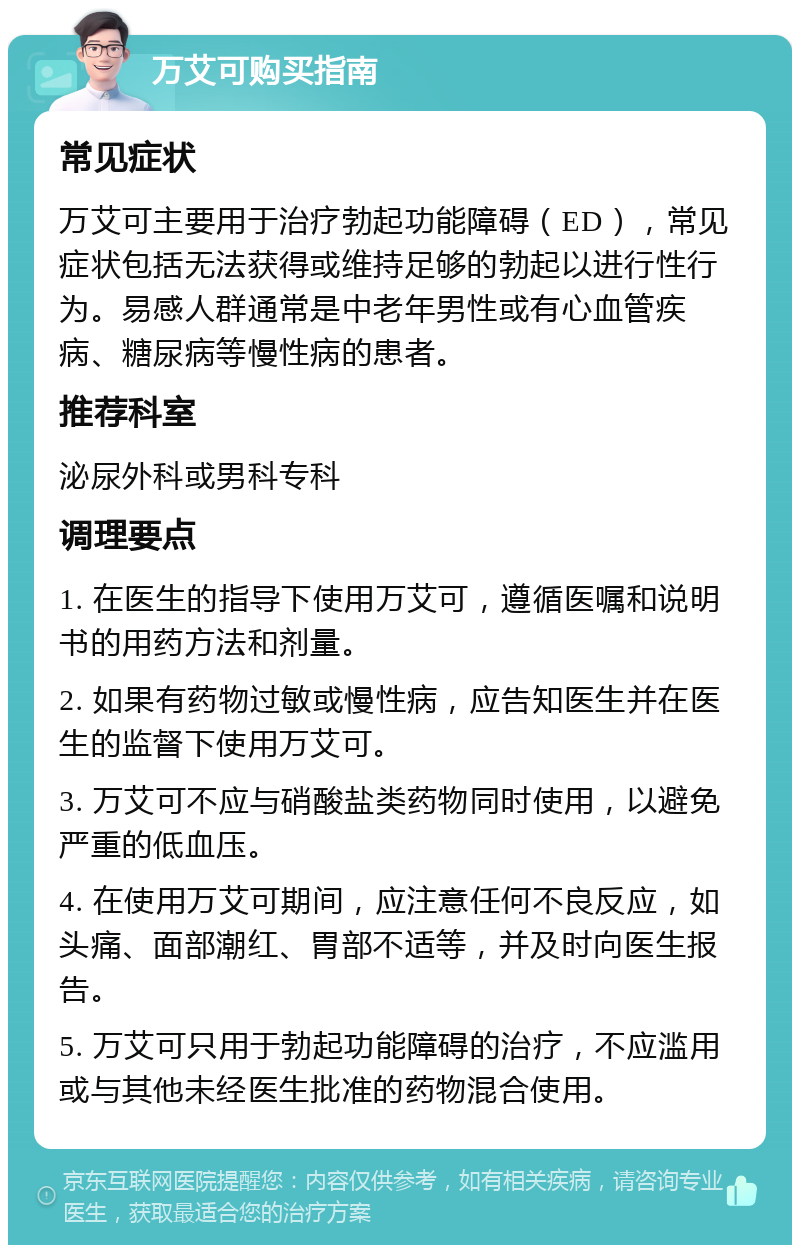 万艾可购买指南 常见症状 万艾可主要用于治疗勃起功能障碍（ED），常见症状包括无法获得或维持足够的勃起以进行性行为。易感人群通常是中老年男性或有心血管疾病、糖尿病等慢性病的患者。 推荐科室 泌尿外科或男科专科 调理要点 1. 在医生的指导下使用万艾可，遵循医嘱和说明书的用药方法和剂量。 2. 如果有药物过敏或慢性病，应告知医生并在医生的监督下使用万艾可。 3. 万艾可不应与硝酸盐类药物同时使用，以避免严重的低血压。 4. 在使用万艾可期间，应注意任何不良反应，如头痛、面部潮红、胃部不适等，并及时向医生报告。 5. 万艾可只用于勃起功能障碍的治疗，不应滥用或与其他未经医生批准的药物混合使用。