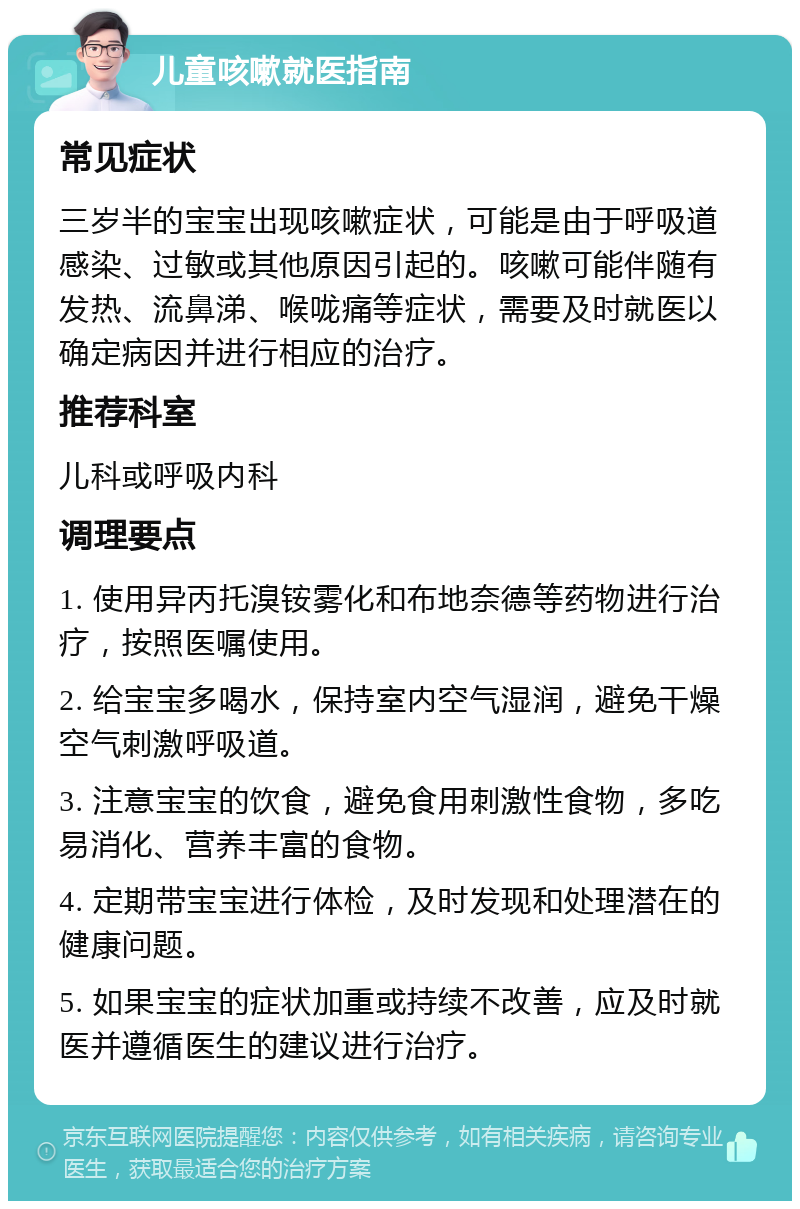 儿童咳嗽就医指南 常见症状 三岁半的宝宝出现咳嗽症状，可能是由于呼吸道感染、过敏或其他原因引起的。咳嗽可能伴随有发热、流鼻涕、喉咙痛等症状，需要及时就医以确定病因并进行相应的治疗。 推荐科室 儿科或呼吸内科 调理要点 1. 使用异丙托溴铵雾化和布地奈德等药物进行治疗，按照医嘱使用。 2. 给宝宝多喝水，保持室内空气湿润，避免干燥空气刺激呼吸道。 3. 注意宝宝的饮食，避免食用刺激性食物，多吃易消化、营养丰富的食物。 4. 定期带宝宝进行体检，及时发现和处理潜在的健康问题。 5. 如果宝宝的症状加重或持续不改善，应及时就医并遵循医生的建议进行治疗。