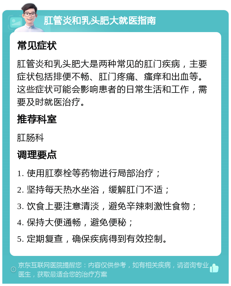 肛管炎和乳头肥大就医指南 常见症状 肛管炎和乳头肥大是两种常见的肛门疾病，主要症状包括排便不畅、肛门疼痛、瘙痒和出血等。这些症状可能会影响患者的日常生活和工作，需要及时就医治疗。 推荐科室 肛肠科 调理要点 1. 使用肛泰栓等药物进行局部治疗； 2. 坚持每天热水坐浴，缓解肛门不适； 3. 饮食上要注意清淡，避免辛辣刺激性食物； 4. 保持大便通畅，避免便秘； 5. 定期复查，确保疾病得到有效控制。