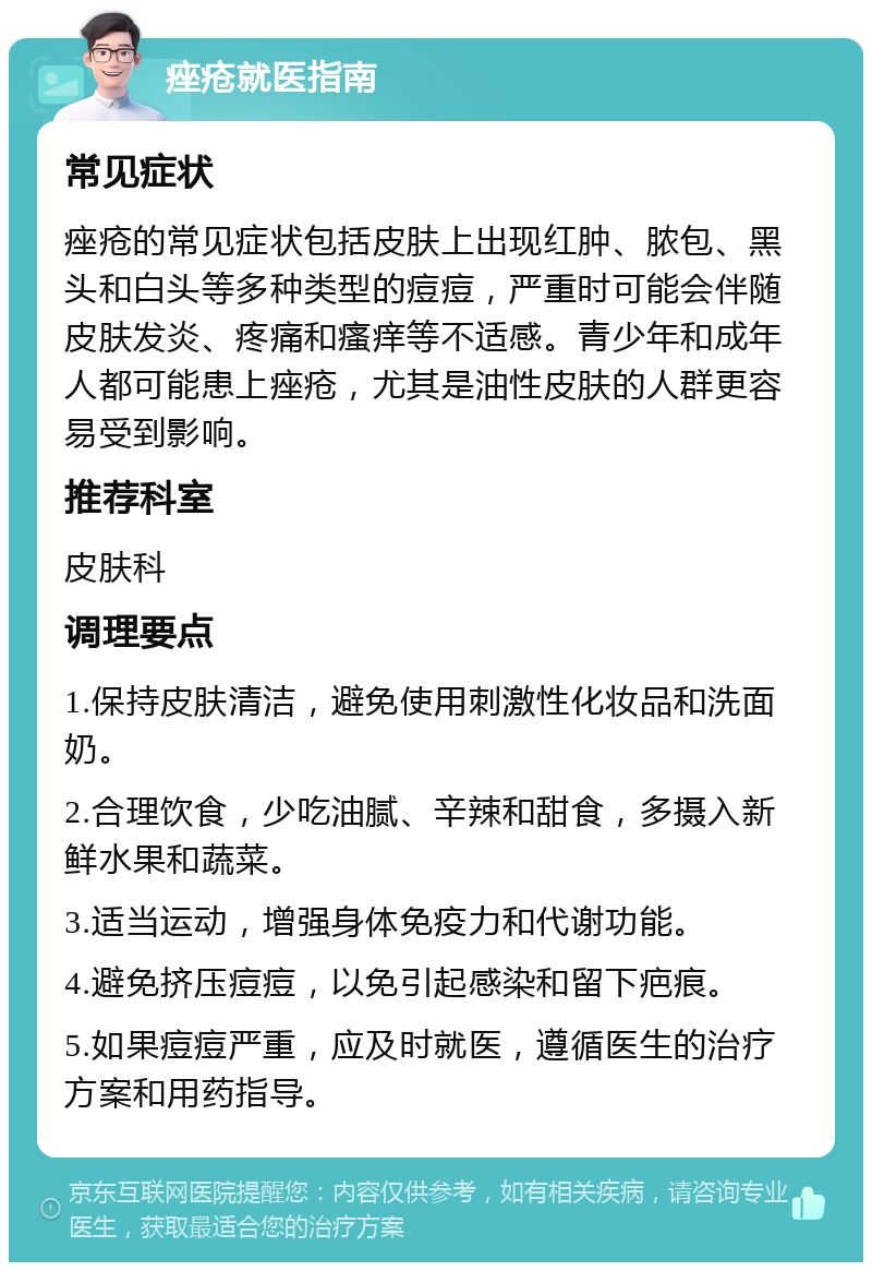 痤疮就医指南 常见症状 痤疮的常见症状包括皮肤上出现红肿、脓包、黑头和白头等多种类型的痘痘，严重时可能会伴随皮肤发炎、疼痛和瘙痒等不适感。青少年和成年人都可能患上痤疮，尤其是油性皮肤的人群更容易受到影响。 推荐科室 皮肤科 调理要点 1.保持皮肤清洁，避免使用刺激性化妆品和洗面奶。 2.合理饮食，少吃油腻、辛辣和甜食，多摄入新鲜水果和蔬菜。 3.适当运动，增强身体免疫力和代谢功能。 4.避免挤压痘痘，以免引起感染和留下疤痕。 5.如果痘痘严重，应及时就医，遵循医生的治疗方案和用药指导。