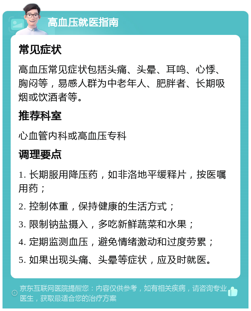 高血压就医指南 常见症状 高血压常见症状包括头痛、头晕、耳鸣、心悸、胸闷等，易感人群为中老年人、肥胖者、长期吸烟或饮酒者等。 推荐科室 心血管内科或高血压专科 调理要点 1. 长期服用降压药，如非洛地平缓释片，按医嘱用药； 2. 控制体重，保持健康的生活方式； 3. 限制钠盐摄入，多吃新鲜蔬菜和水果； 4. 定期监测血压，避免情绪激动和过度劳累； 5. 如果出现头痛、头晕等症状，应及时就医。