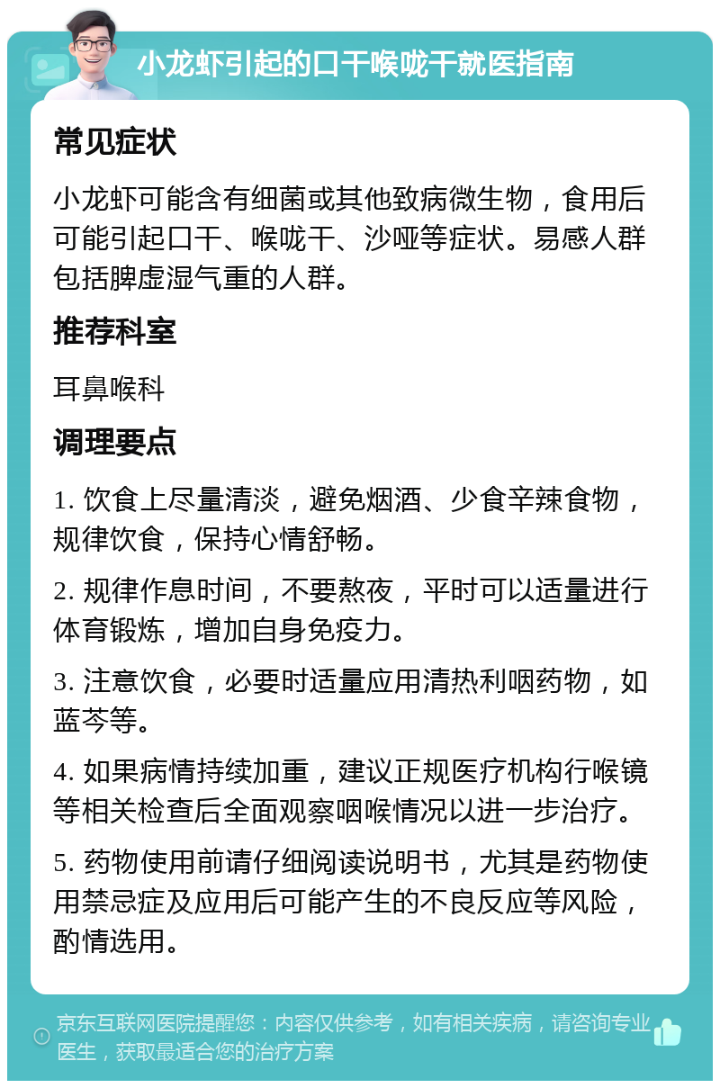 小龙虾引起的口干喉咙干就医指南 常见症状 小龙虾可能含有细菌或其他致病微生物，食用后可能引起口干、喉咙干、沙哑等症状。易感人群包括脾虚湿气重的人群。 推荐科室 耳鼻喉科 调理要点 1. 饮食上尽量清淡，避免烟酒、少食辛辣食物，规律饮食，保持心情舒畅。 2. 规律作息时间，不要熬夜，平时可以适量进行体育锻炼，增加自身免疫力。 3. 注意饮食，必要时适量应用清热利咽药物，如蓝芩等。 4. 如果病情持续加重，建议正规医疗机构行喉镜等相关检查后全面观察咽喉情况以进一步治疗。 5. 药物使用前请仔细阅读说明书，尤其是药物使用禁忌症及应用后可能产生的不良反应等风险，酌情选用。