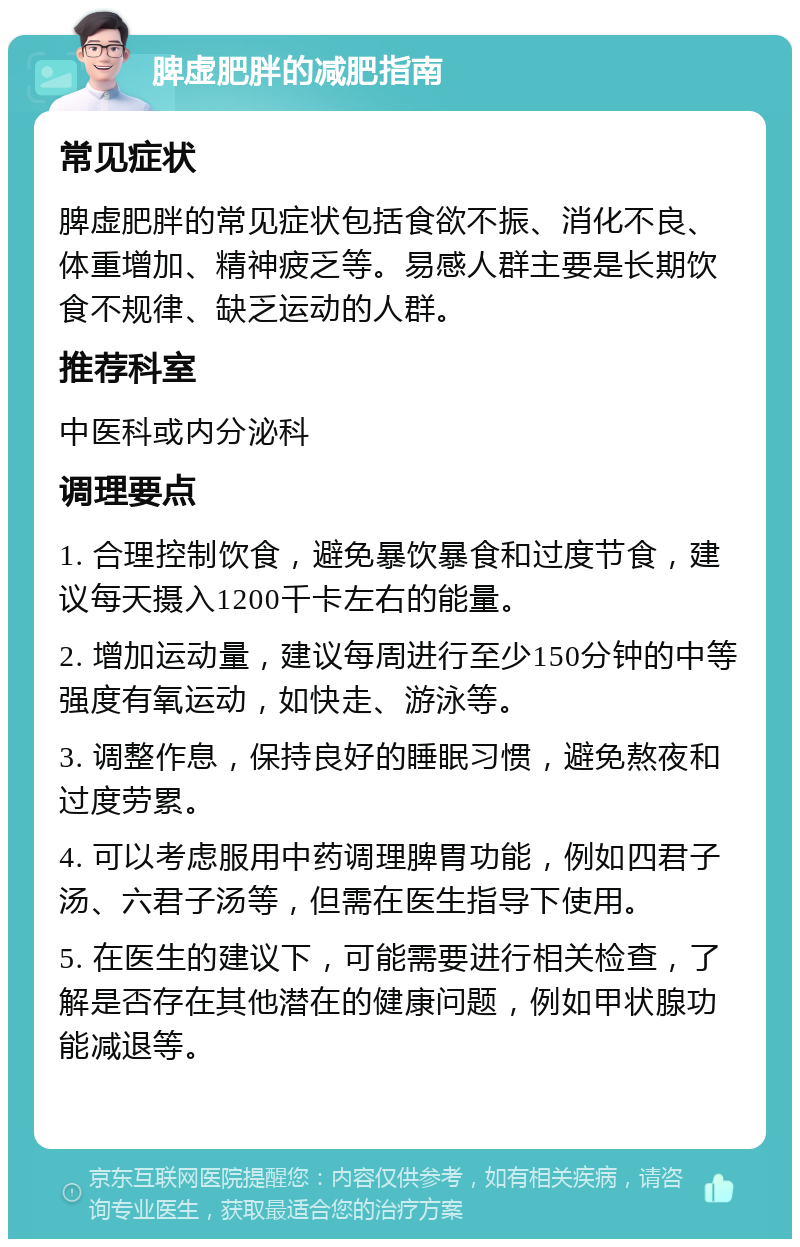 脾虚肥胖的减肥指南 常见症状 脾虚肥胖的常见症状包括食欲不振、消化不良、体重增加、精神疲乏等。易感人群主要是长期饮食不规律、缺乏运动的人群。 推荐科室 中医科或内分泌科 调理要点 1. 合理控制饮食，避免暴饮暴食和过度节食，建议每天摄入1200千卡左右的能量。 2. 增加运动量，建议每周进行至少150分钟的中等强度有氧运动，如快走、游泳等。 3. 调整作息，保持良好的睡眠习惯，避免熬夜和过度劳累。 4. 可以考虑服用中药调理脾胃功能，例如四君子汤、六君子汤等，但需在医生指导下使用。 5. 在医生的建议下，可能需要进行相关检查，了解是否存在其他潜在的健康问题，例如甲状腺功能减退等。