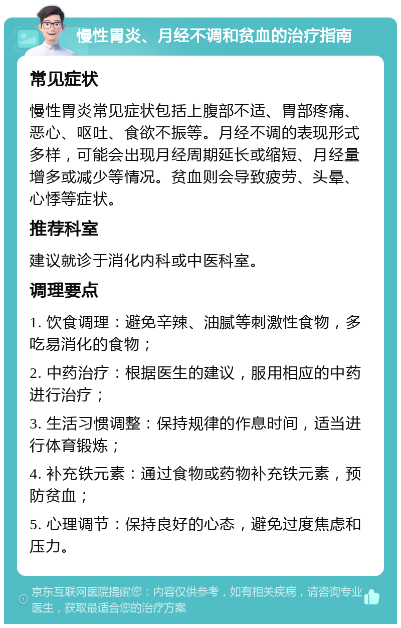 慢性胃炎、月经不调和贫血的治疗指南 常见症状 慢性胃炎常见症状包括上腹部不适、胃部疼痛、恶心、呕吐、食欲不振等。月经不调的表现形式多样，可能会出现月经周期延长或缩短、月经量增多或减少等情况。贫血则会导致疲劳、头晕、心悸等症状。 推荐科室 建议就诊于消化内科或中医科室。 调理要点 1. 饮食调理：避免辛辣、油腻等刺激性食物，多吃易消化的食物； 2. 中药治疗：根据医生的建议，服用相应的中药进行治疗； 3. 生活习惯调整：保持规律的作息时间，适当进行体育锻炼； 4. 补充铁元素：通过食物或药物补充铁元素，预防贫血； 5. 心理调节：保持良好的心态，避免过度焦虑和压力。