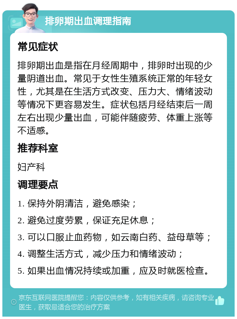 排卵期出血调理指南 常见症状 排卵期出血是指在月经周期中，排卵时出现的少量阴道出血。常见于女性生殖系统正常的年轻女性，尤其是在生活方式改变、压力大、情绪波动等情况下更容易发生。症状包括月经结束后一周左右出现少量出血，可能伴随疲劳、体重上涨等不适感。 推荐科室 妇产科 调理要点 1. 保持外阴清洁，避免感染； 2. 避免过度劳累，保证充足休息； 3. 可以口服止血药物，如云南白药、益母草等； 4. 调整生活方式，减少压力和情绪波动； 5. 如果出血情况持续或加重，应及时就医检查。