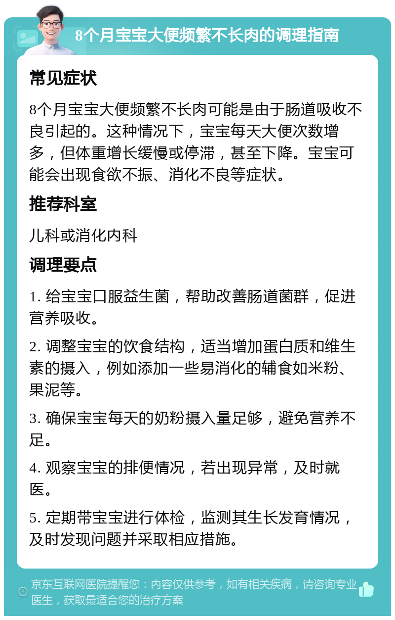 8个月宝宝大便频繁不长肉的调理指南 常见症状 8个月宝宝大便频繁不长肉可能是由于肠道吸收不良引起的。这种情况下，宝宝每天大便次数增多，但体重增长缓慢或停滞，甚至下降。宝宝可能会出现食欲不振、消化不良等症状。 推荐科室 儿科或消化内科 调理要点 1. 给宝宝口服益生菌，帮助改善肠道菌群，促进营养吸收。 2. 调整宝宝的饮食结构，适当增加蛋白质和维生素的摄入，例如添加一些易消化的辅食如米粉、果泥等。 3. 确保宝宝每天的奶粉摄入量足够，避免营养不足。 4. 观察宝宝的排便情况，若出现异常，及时就医。 5. 定期带宝宝进行体检，监测其生长发育情况，及时发现问题并采取相应措施。