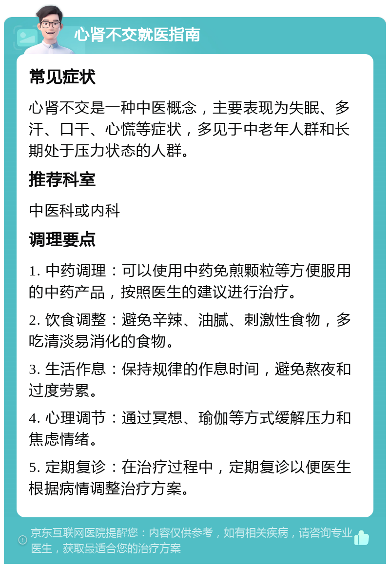 心肾不交就医指南 常见症状 心肾不交是一种中医概念，主要表现为失眠、多汗、口干、心慌等症状，多见于中老年人群和长期处于压力状态的人群。 推荐科室 中医科或内科 调理要点 1. 中药调理：可以使用中药免煎颗粒等方便服用的中药产品，按照医生的建议进行治疗。 2. 饮食调整：避免辛辣、油腻、刺激性食物，多吃清淡易消化的食物。 3. 生活作息：保持规律的作息时间，避免熬夜和过度劳累。 4. 心理调节：通过冥想、瑜伽等方式缓解压力和焦虑情绪。 5. 定期复诊：在治疗过程中，定期复诊以便医生根据病情调整治疗方案。