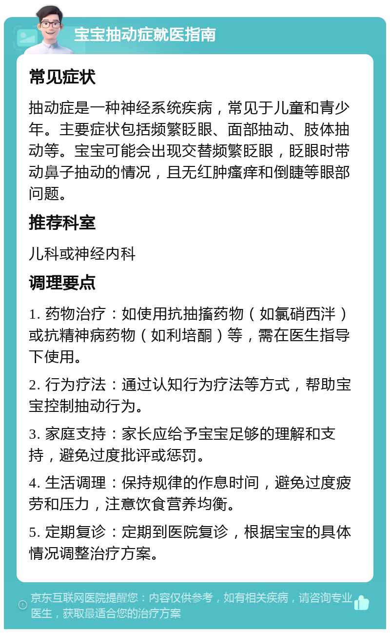 宝宝抽动症就医指南 常见症状 抽动症是一种神经系统疾病，常见于儿童和青少年。主要症状包括频繁眨眼、面部抽动、肢体抽动等。宝宝可能会出现交替频繁眨眼，眨眼时带动鼻子抽动的情况，且无红肿瘙痒和倒睫等眼部问题。 推荐科室 儿科或神经内科 调理要点 1. 药物治疗：如使用抗抽搐药物（如氯硝西泮）或抗精神病药物（如利培酮）等，需在医生指导下使用。 2. 行为疗法：通过认知行为疗法等方式，帮助宝宝控制抽动行为。 3. 家庭支持：家长应给予宝宝足够的理解和支持，避免过度批评或惩罚。 4. 生活调理：保持规律的作息时间，避免过度疲劳和压力，注意饮食营养均衡。 5. 定期复诊：定期到医院复诊，根据宝宝的具体情况调整治疗方案。