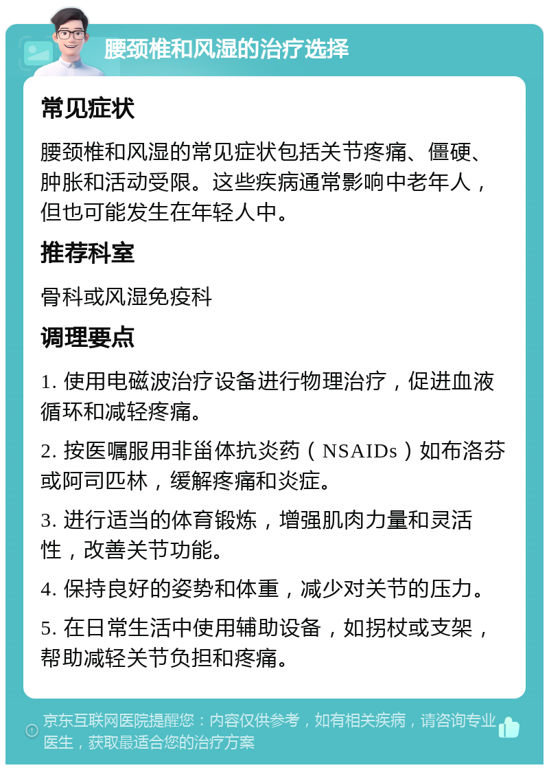 腰颈椎和风湿的治疗选择 常见症状 腰颈椎和风湿的常见症状包括关节疼痛、僵硬、肿胀和活动受限。这些疾病通常影响中老年人，但也可能发生在年轻人中。 推荐科室 骨科或风湿免疫科 调理要点 1. 使用电磁波治疗设备进行物理治疗，促进血液循环和减轻疼痛。 2. 按医嘱服用非甾体抗炎药（NSAIDs）如布洛芬或阿司匹林，缓解疼痛和炎症。 3. 进行适当的体育锻炼，增强肌肉力量和灵活性，改善关节功能。 4. 保持良好的姿势和体重，减少对关节的压力。 5. 在日常生活中使用辅助设备，如拐杖或支架，帮助减轻关节负担和疼痛。