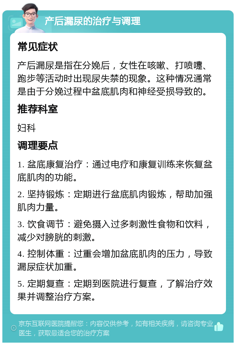 产后漏尿的治疗与调理 常见症状 产后漏尿是指在分娩后，女性在咳嗽、打喷嚏、跑步等活动时出现尿失禁的现象。这种情况通常是由于分娩过程中盆底肌肉和神经受损导致的。 推荐科室 妇科 调理要点 1. 盆底康复治疗：通过电疗和康复训练来恢复盆底肌肉的功能。 2. 坚持锻炼：定期进行盆底肌肉锻炼，帮助加强肌肉力量。 3. 饮食调节：避免摄入过多刺激性食物和饮料，减少对膀胱的刺激。 4. 控制体重：过重会增加盆底肌肉的压力，导致漏尿症状加重。 5. 定期复查：定期到医院进行复查，了解治疗效果并调整治疗方案。