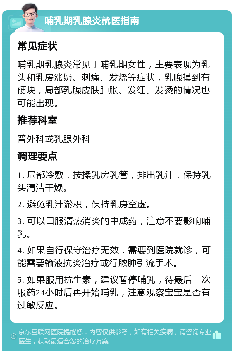 哺乳期乳腺炎就医指南 常见症状 哺乳期乳腺炎常见于哺乳期女性，主要表现为乳头和乳房涨奶、刺痛、发烧等症状，乳腺摸到有硬块，局部乳腺皮肤肿胀、发红、发烫的情况也可能出现。 推荐科室 普外科或乳腺外科 调理要点 1. 局部冷敷，按揉乳房乳管，排出乳汁，保持乳头清洁干燥。 2. 避免乳汁淤积，保持乳房空虚。 3. 可以口服清热消炎的中成药，注意不要影响哺乳。 4. 如果自行保守治疗无效，需要到医院就诊，可能需要输液抗炎治疗或行脓肿引流手术。 5. 如果服用抗生素，建议暂停哺乳，待最后一次服药24小时后再开始哺乳，注意观察宝宝是否有过敏反应。