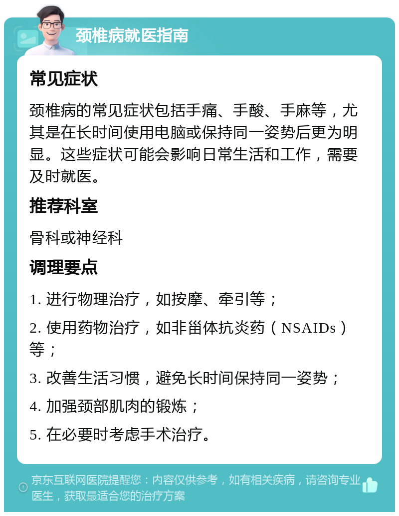 颈椎病就医指南 常见症状 颈椎病的常见症状包括手痛、手酸、手麻等，尤其是在长时间使用电脑或保持同一姿势后更为明显。这些症状可能会影响日常生活和工作，需要及时就医。 推荐科室 骨科或神经科 调理要点 1. 进行物理治疗，如按摩、牵引等； 2. 使用药物治疗，如非甾体抗炎药（NSAIDs）等； 3. 改善生活习惯，避免长时间保持同一姿势； 4. 加强颈部肌肉的锻炼； 5. 在必要时考虑手术治疗。