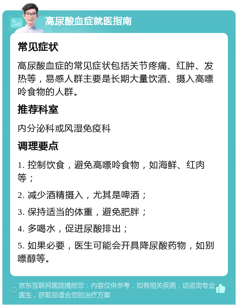 高尿酸血症就医指南 常见症状 高尿酸血症的常见症状包括关节疼痛、红肿、发热等，易感人群主要是长期大量饮酒、摄入高嘌呤食物的人群。 推荐科室 内分泌科或风湿免疫科 调理要点 1. 控制饮食，避免高嘌呤食物，如海鲜、红肉等； 2. 减少酒精摄入，尤其是啤酒； 3. 保持适当的体重，避免肥胖； 4. 多喝水，促进尿酸排出； 5. 如果必要，医生可能会开具降尿酸药物，如别嘌醇等。