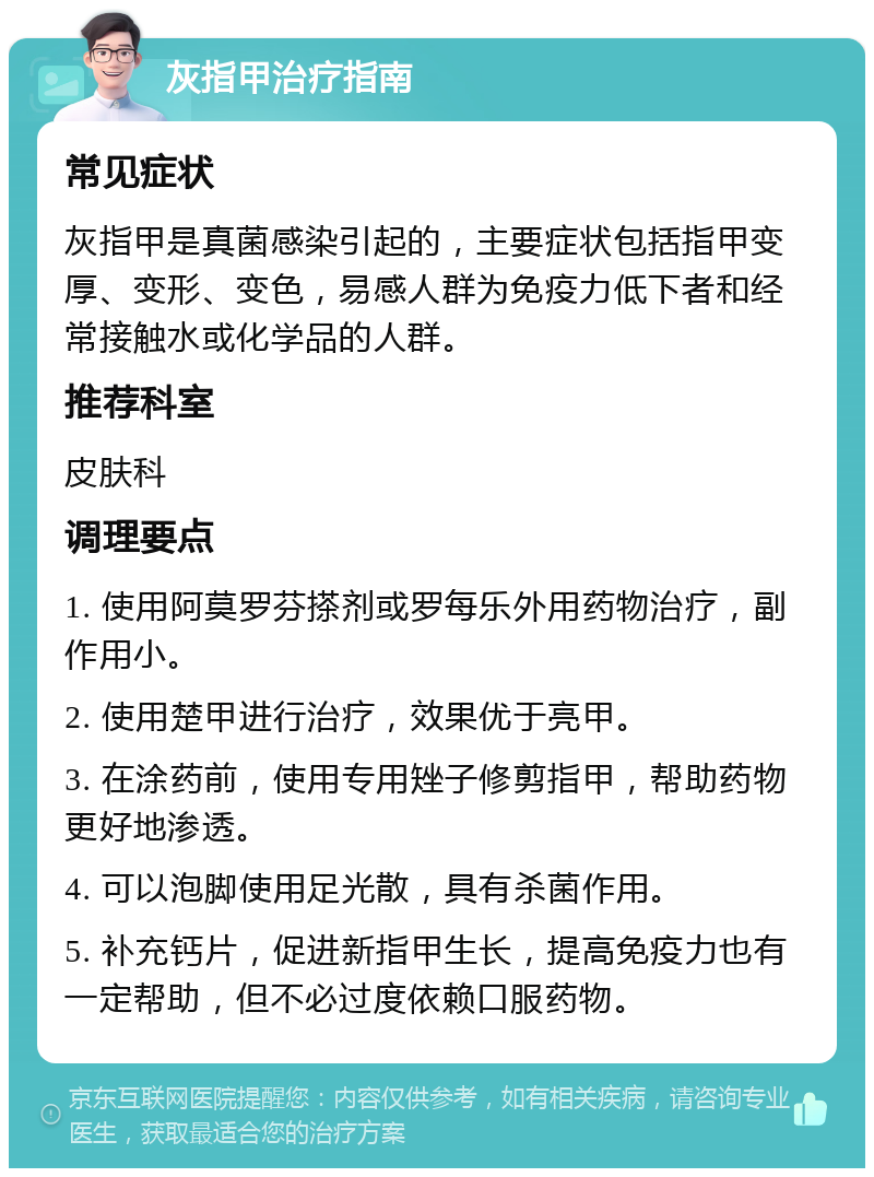 灰指甲治疗指南 常见症状 灰指甲是真菌感染引起的，主要症状包括指甲变厚、变形、变色，易感人群为免疫力低下者和经常接触水或化学品的人群。 推荐科室 皮肤科 调理要点 1. 使用阿莫罗芬搽剂或罗每乐外用药物治疗，副作用小。 2. 使用楚甲进行治疗，效果优于亮甲。 3. 在涂药前，使用专用矬子修剪指甲，帮助药物更好地渗透。 4. 可以泡脚使用足光散，具有杀菌作用。 5. 补充钙片，促进新指甲生长，提高免疫力也有一定帮助，但不必过度依赖口服药物。