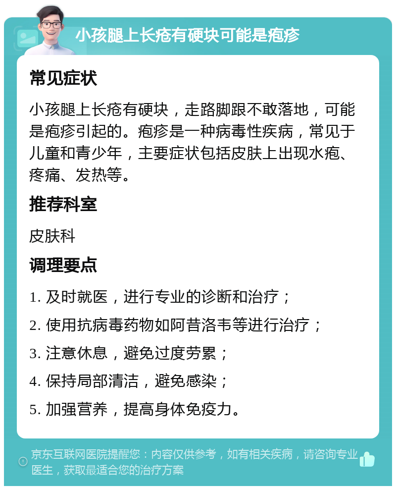 小孩腿上长疮有硬块可能是疱疹 常见症状 小孩腿上长疮有硬块，走路脚跟不敢落地，可能是疱疹引起的。疱疹是一种病毒性疾病，常见于儿童和青少年，主要症状包括皮肤上出现水疱、疼痛、发热等。 推荐科室 皮肤科 调理要点 1. 及时就医，进行专业的诊断和治疗； 2. 使用抗病毒药物如阿昔洛韦等进行治疗； 3. 注意休息，避免过度劳累； 4. 保持局部清洁，避免感染； 5. 加强营养，提高身体免疫力。