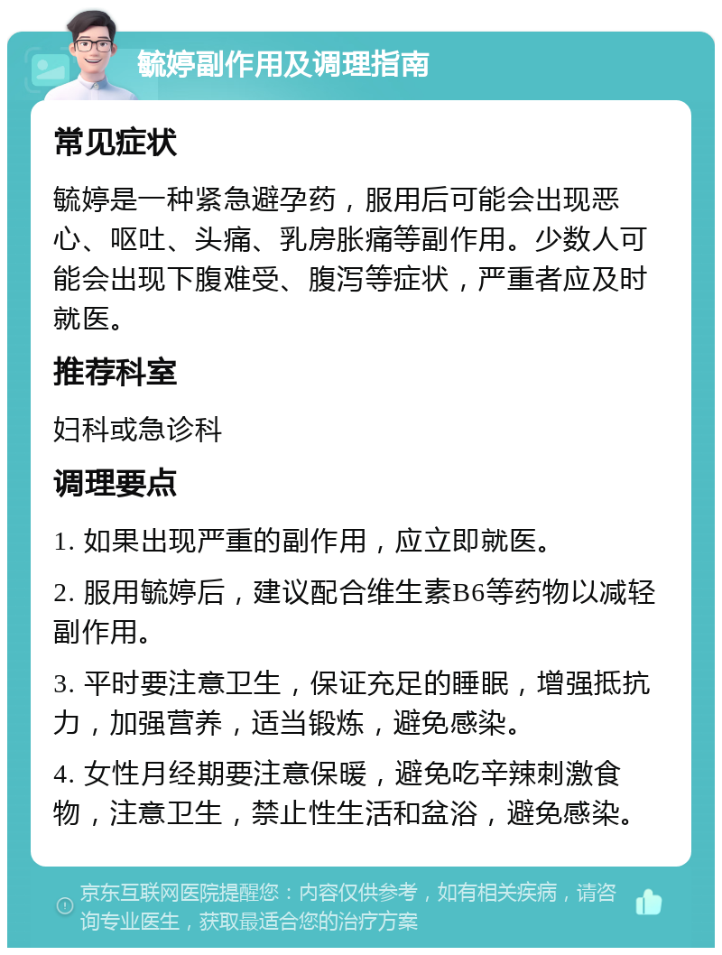 毓婷副作用及调理指南 常见症状 毓婷是一种紧急避孕药，服用后可能会出现恶心、呕吐、头痛、乳房胀痛等副作用。少数人可能会出现下腹难受、腹泻等症状，严重者应及时就医。 推荐科室 妇科或急诊科 调理要点 1. 如果出现严重的副作用，应立即就医。 2. 服用毓婷后，建议配合维生素B6等药物以减轻副作用。 3. 平时要注意卫生，保证充足的睡眠，增强抵抗力，加强营养，适当锻炼，避免感染。 4. 女性月经期要注意保暖，避免吃辛辣刺激食物，注意卫生，禁止性生活和盆浴，避免感染。