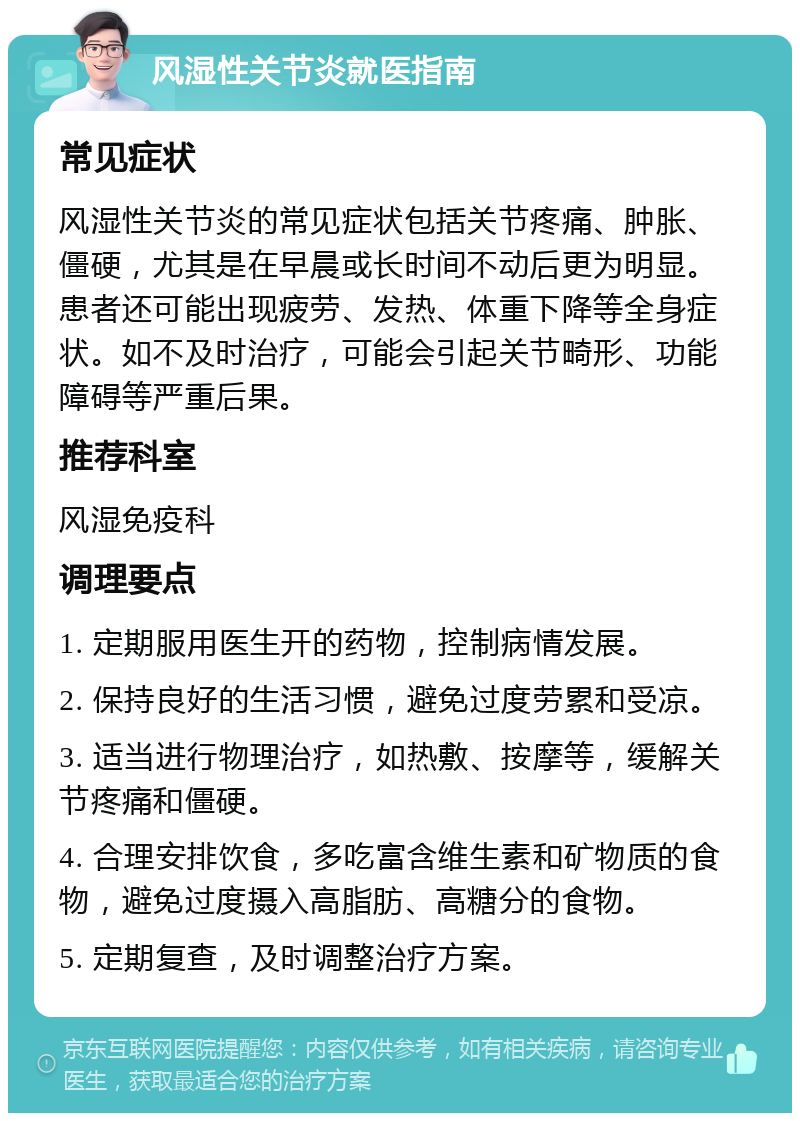 风湿性关节炎就医指南 常见症状 风湿性关节炎的常见症状包括关节疼痛、肿胀、僵硬，尤其是在早晨或长时间不动后更为明显。患者还可能出现疲劳、发热、体重下降等全身症状。如不及时治疗，可能会引起关节畸形、功能障碍等严重后果。 推荐科室 风湿免疫科 调理要点 1. 定期服用医生开的药物，控制病情发展。 2. 保持良好的生活习惯，避免过度劳累和受凉。 3. 适当进行物理治疗，如热敷、按摩等，缓解关节疼痛和僵硬。 4. 合理安排饮食，多吃富含维生素和矿物质的食物，避免过度摄入高脂肪、高糖分的食物。 5. 定期复查，及时调整治疗方案。