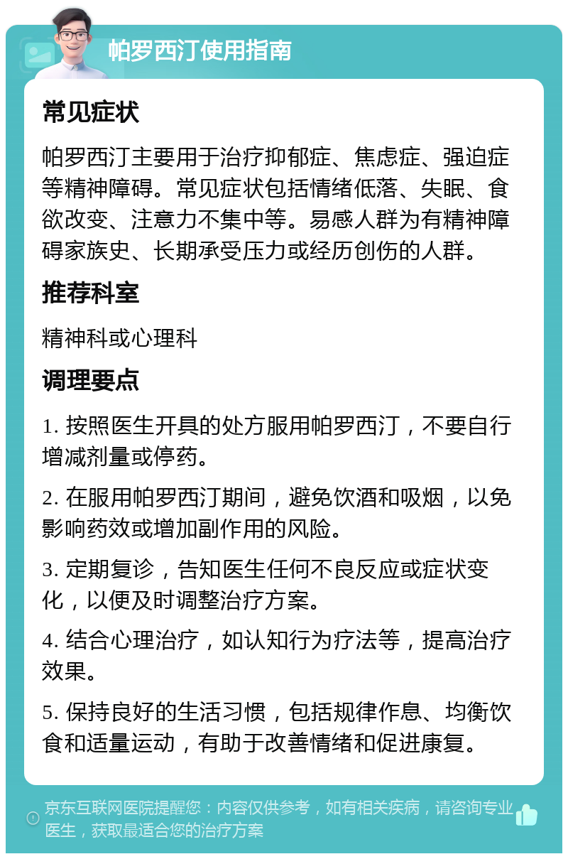 帕罗西汀使用指南 常见症状 帕罗西汀主要用于治疗抑郁症、焦虑症、强迫症等精神障碍。常见症状包括情绪低落、失眠、食欲改变、注意力不集中等。易感人群为有精神障碍家族史、长期承受压力或经历创伤的人群。 推荐科室 精神科或心理科 调理要点 1. 按照医生开具的处方服用帕罗西汀，不要自行增减剂量或停药。 2. 在服用帕罗西汀期间，避免饮酒和吸烟，以免影响药效或增加副作用的风险。 3. 定期复诊，告知医生任何不良反应或症状变化，以便及时调整治疗方案。 4. 结合心理治疗，如认知行为疗法等，提高治疗效果。 5. 保持良好的生活习惯，包括规律作息、均衡饮食和适量运动，有助于改善情绪和促进康复。