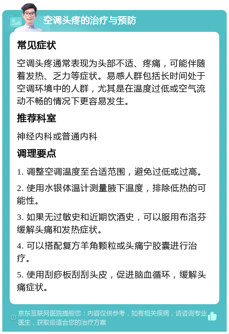 空调头疼的治疗与预防 常见症状 空调头疼通常表现为头部不适、疼痛，可能伴随着发热、乏力等症状。易感人群包括长时间处于空调环境中的人群，尤其是在温度过低或空气流动不畅的情况下更容易发生。 推荐科室 神经内科或普通内科 调理要点 1. 调整空调温度至合适范围，避免过低或过高。 2. 使用水银体温计测量腋下温度，排除低热的可能性。 3. 如果无过敏史和近期饮酒史，可以服用布洛芬缓解头痛和发热症状。 4. 可以搭配复方羊角颗粒或头痛宁胶囊进行治疗。 5. 使用刮痧板刮刮头皮，促进脑血循环，缓解头痛症状。