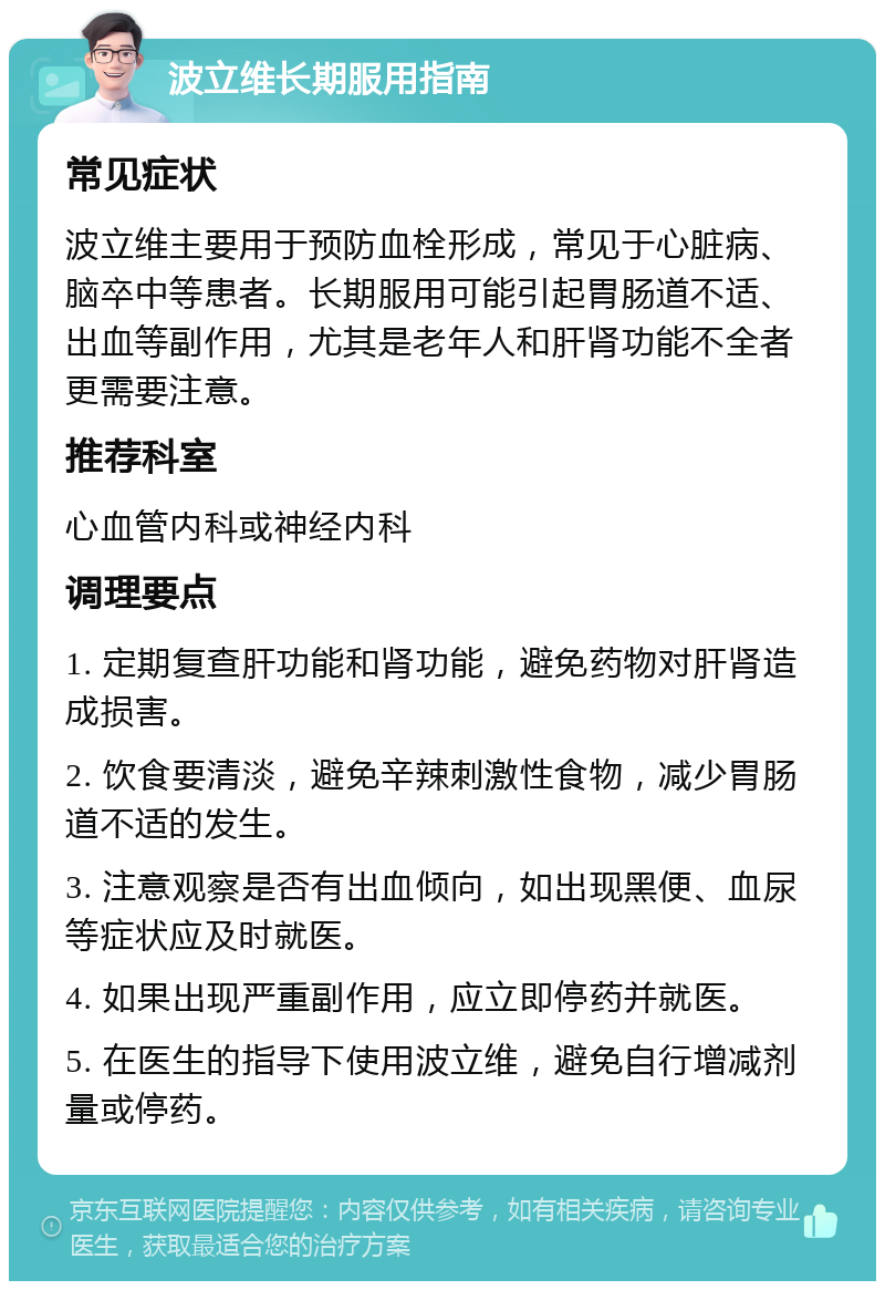 波立维长期服用指南 常见症状 波立维主要用于预防血栓形成，常见于心脏病、脑卒中等患者。长期服用可能引起胃肠道不适、出血等副作用，尤其是老年人和肝肾功能不全者更需要注意。 推荐科室 心血管内科或神经内科 调理要点 1. 定期复查肝功能和肾功能，避免药物对肝肾造成损害。 2. 饮食要清淡，避免辛辣刺激性食物，减少胃肠道不适的发生。 3. 注意观察是否有出血倾向，如出现黑便、血尿等症状应及时就医。 4. 如果出现严重副作用，应立即停药并就医。 5. 在医生的指导下使用波立维，避免自行增减剂量或停药。