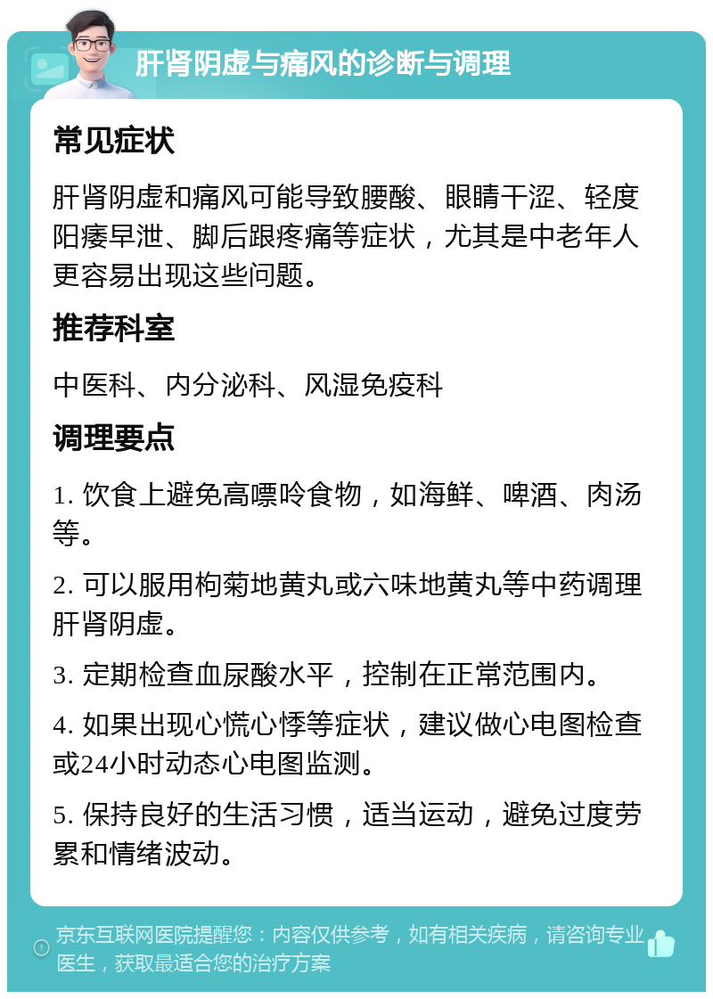 肝肾阴虚与痛风的诊断与调理 常见症状 肝肾阴虚和痛风可能导致腰酸、眼睛干涩、轻度阳痿早泄、脚后跟疼痛等症状，尤其是中老年人更容易出现这些问题。 推荐科室 中医科、内分泌科、风湿免疫科 调理要点 1. 饮食上避免高嘌呤食物，如海鲜、啤酒、肉汤等。 2. 可以服用枸菊地黄丸或六味地黄丸等中药调理肝肾阴虚。 3. 定期检查血尿酸水平，控制在正常范围内。 4. 如果出现心慌心悸等症状，建议做心电图检查或24小时动态心电图监测。 5. 保持良好的生活习惯，适当运动，避免过度劳累和情绪波动。