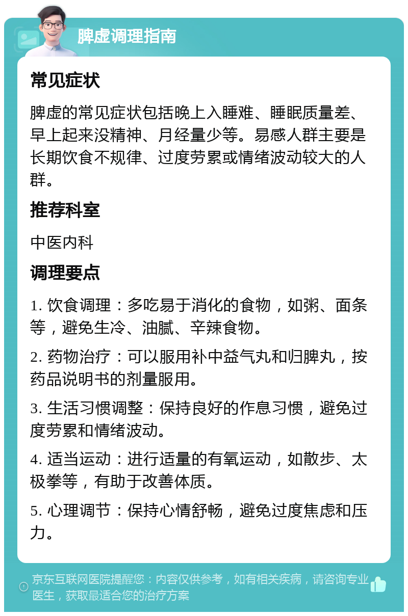 脾虚调理指南 常见症状 脾虚的常见症状包括晚上入睡难、睡眠质量差、早上起来没精神、月经量少等。易感人群主要是长期饮食不规律、过度劳累或情绪波动较大的人群。 推荐科室 中医内科 调理要点 1. 饮食调理：多吃易于消化的食物，如粥、面条等，避免生冷、油腻、辛辣食物。 2. 药物治疗：可以服用补中益气丸和归脾丸，按药品说明书的剂量服用。 3. 生活习惯调整：保持良好的作息习惯，避免过度劳累和情绪波动。 4. 适当运动：进行适量的有氧运动，如散步、太极拳等，有助于改善体质。 5. 心理调节：保持心情舒畅，避免过度焦虑和压力。