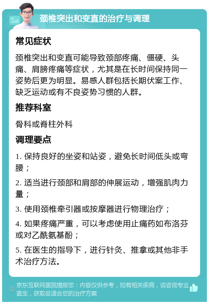 颈椎突出和变直的治疗与调理 常见症状 颈椎突出和变直可能导致颈部疼痛、僵硬、头痛、肩膀疼痛等症状，尤其是在长时间保持同一姿势后更为明显。易感人群包括长期伏案工作、缺乏运动或有不良姿势习惯的人群。 推荐科室 骨科或脊柱外科 调理要点 1. 保持良好的坐姿和站姿，避免长时间低头或弯腰； 2. 适当进行颈部和肩部的伸展运动，增强肌肉力量； 3. 使用颈椎牵引器或按摩器进行物理治疗； 4. 如果疼痛严重，可以考虑使用止痛药如布洛芬或对乙酰氨基酚； 5. 在医生的指导下，进行针灸、推拿或其他非手术治疗方法。