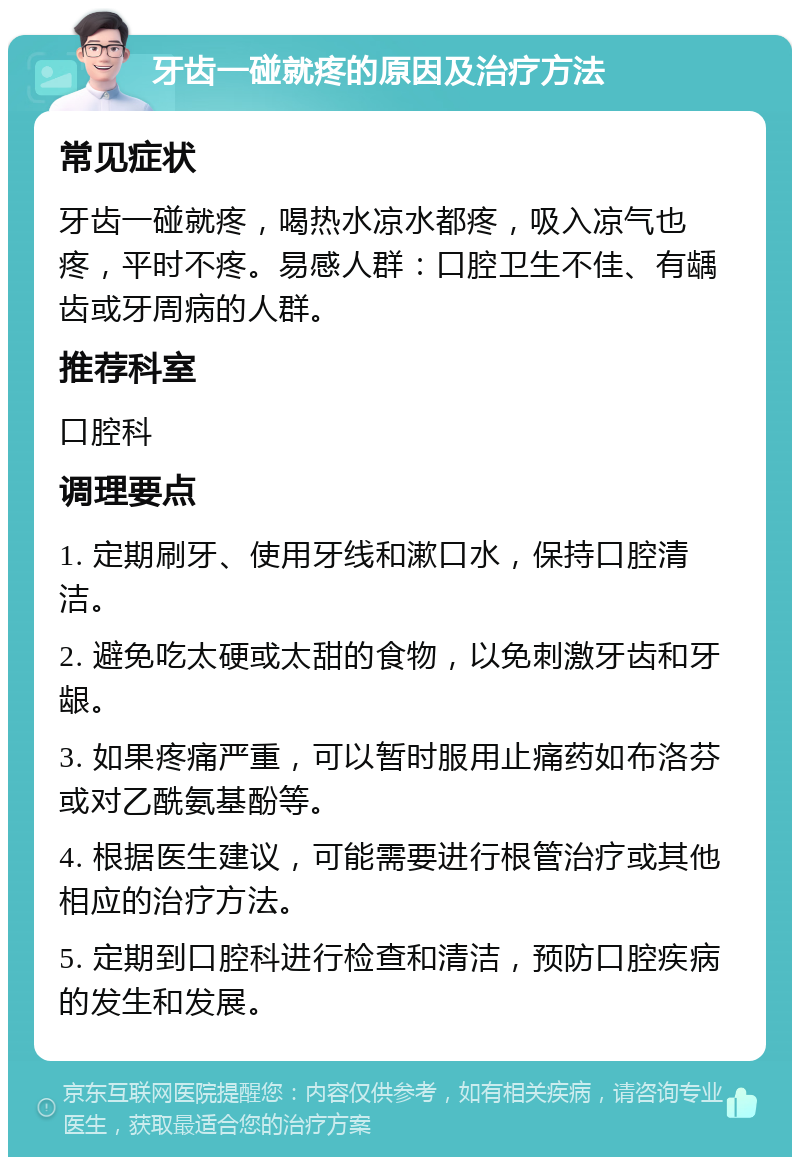 牙齿一碰就疼的原因及治疗方法 常见症状 牙齿一碰就疼，喝热水凉水都疼，吸入凉气也疼，平时不疼。易感人群：口腔卫生不佳、有龋齿或牙周病的人群。 推荐科室 口腔科 调理要点 1. 定期刷牙、使用牙线和漱口水，保持口腔清洁。 2. 避免吃太硬或太甜的食物，以免刺激牙齿和牙龈。 3. 如果疼痛严重，可以暂时服用止痛药如布洛芬或对乙酰氨基酚等。 4. 根据医生建议，可能需要进行根管治疗或其他相应的治疗方法。 5. 定期到口腔科进行检查和清洁，预防口腔疾病的发生和发展。