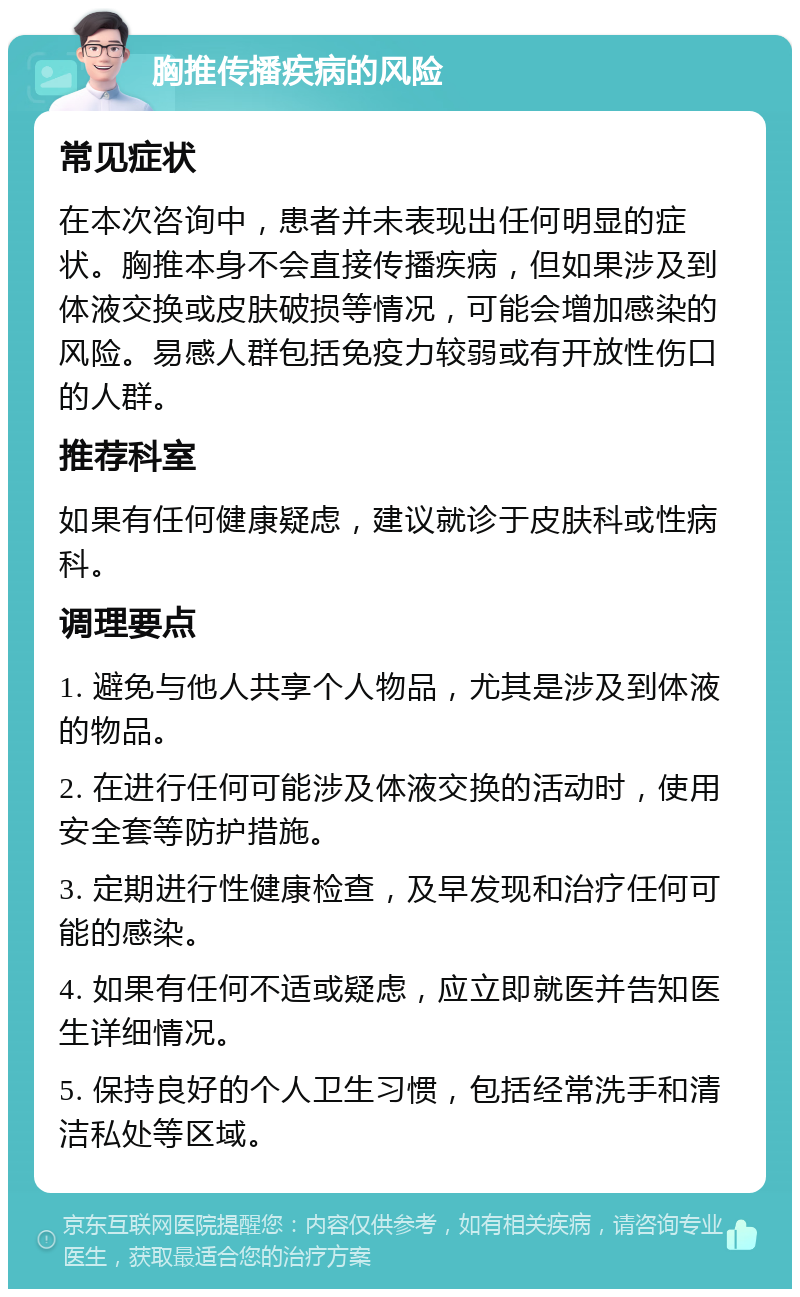 胸推传播疾病的风险 常见症状 在本次咨询中，患者并未表现出任何明显的症状。胸推本身不会直接传播疾病，但如果涉及到体液交换或皮肤破损等情况，可能会增加感染的风险。易感人群包括免疫力较弱或有开放性伤口的人群。 推荐科室 如果有任何健康疑虑，建议就诊于皮肤科或性病科。 调理要点 1. 避免与他人共享个人物品，尤其是涉及到体液的物品。 2. 在进行任何可能涉及体液交换的活动时，使用安全套等防护措施。 3. 定期进行性健康检查，及早发现和治疗任何可能的感染。 4. 如果有任何不适或疑虑，应立即就医并告知医生详细情况。 5. 保持良好的个人卫生习惯，包括经常洗手和清洁私处等区域。