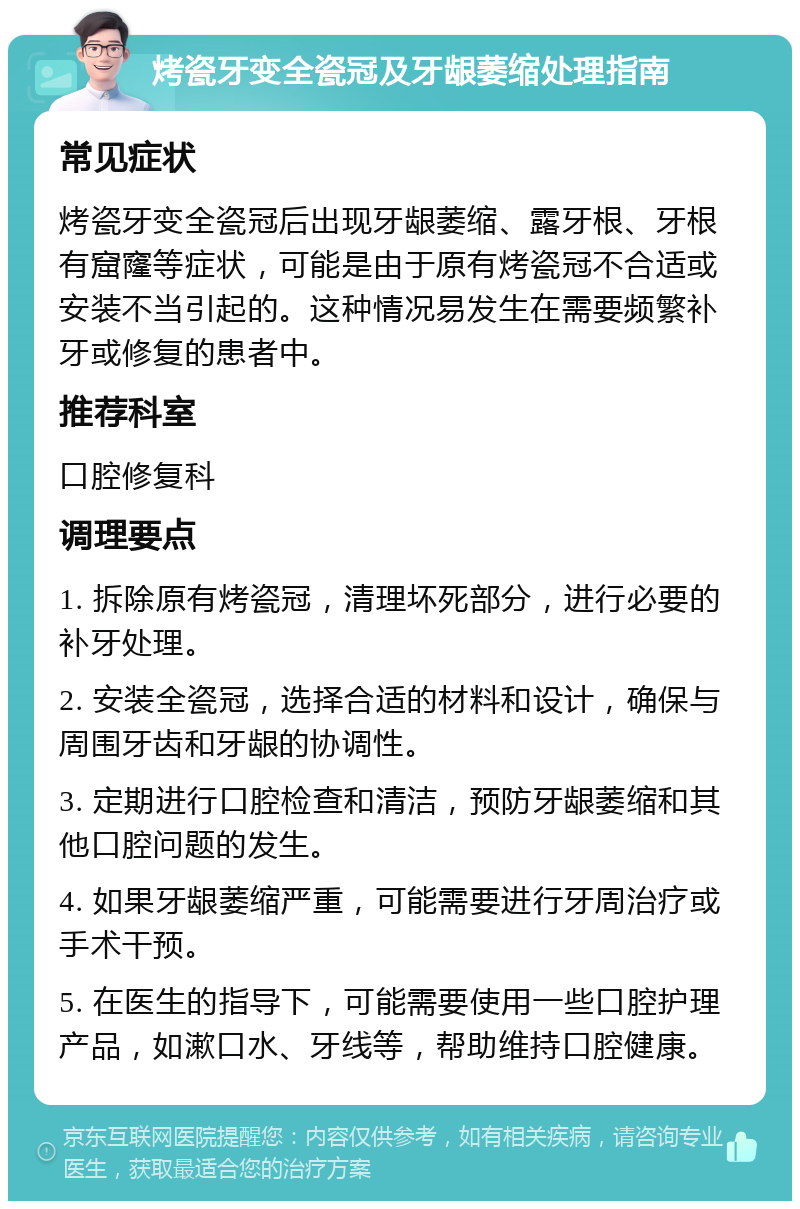 烤瓷牙变全瓷冠及牙龈萎缩处理指南 常见症状 烤瓷牙变全瓷冠后出现牙龈萎缩、露牙根、牙根有窟窿等症状，可能是由于原有烤瓷冠不合适或安装不当引起的。这种情况易发生在需要频繁补牙或修复的患者中。 推荐科室 口腔修复科 调理要点 1. 拆除原有烤瓷冠，清理坏死部分，进行必要的补牙处理。 2. 安装全瓷冠，选择合适的材料和设计，确保与周围牙齿和牙龈的协调性。 3. 定期进行口腔检查和清洁，预防牙龈萎缩和其他口腔问题的发生。 4. 如果牙龈萎缩严重，可能需要进行牙周治疗或手术干预。 5. 在医生的指导下，可能需要使用一些口腔护理产品，如漱口水、牙线等，帮助维持口腔健康。