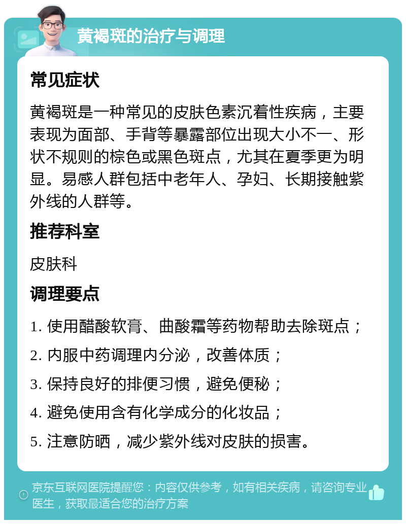 黄褐斑的治疗与调理 常见症状 黄褐斑是一种常见的皮肤色素沉着性疾病，主要表现为面部、手背等暴露部位出现大小不一、形状不规则的棕色或黑色斑点，尤其在夏季更为明显。易感人群包括中老年人、孕妇、长期接触紫外线的人群等。 推荐科室 皮肤科 调理要点 1. 使用醋酸软膏、曲酸霜等药物帮助去除斑点； 2. 内服中药调理内分泌，改善体质； 3. 保持良好的排便习惯，避免便秘； 4. 避免使用含有化学成分的化妆品； 5. 注意防晒，减少紫外线对皮肤的损害。