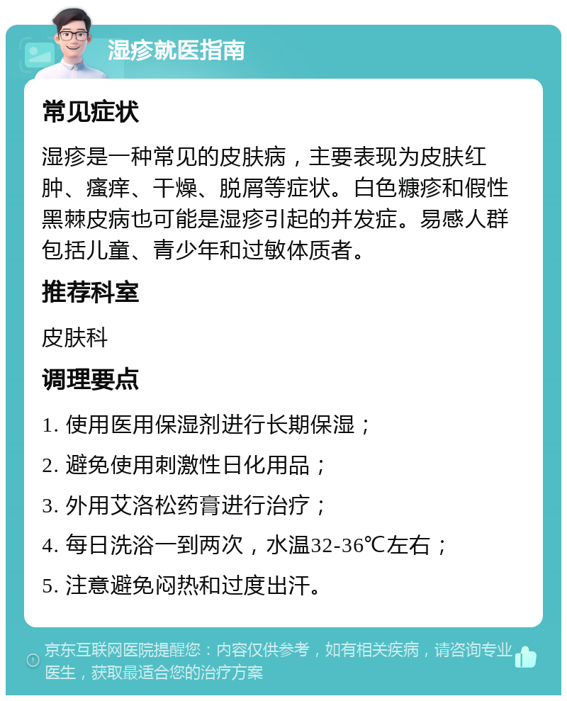 湿疹就医指南 常见症状 湿疹是一种常见的皮肤病，主要表现为皮肤红肿、瘙痒、干燥、脱屑等症状。白色糠疹和假性黑棘皮病也可能是湿疹引起的并发症。易感人群包括儿童、青少年和过敏体质者。 推荐科室 皮肤科 调理要点 1. 使用医用保湿剂进行长期保湿； 2. 避免使用刺激性日化用品； 3. 外用艾洛松药膏进行治疗； 4. 每日洗浴一到两次，水温32-36℃左右； 5. 注意避免闷热和过度出汗。