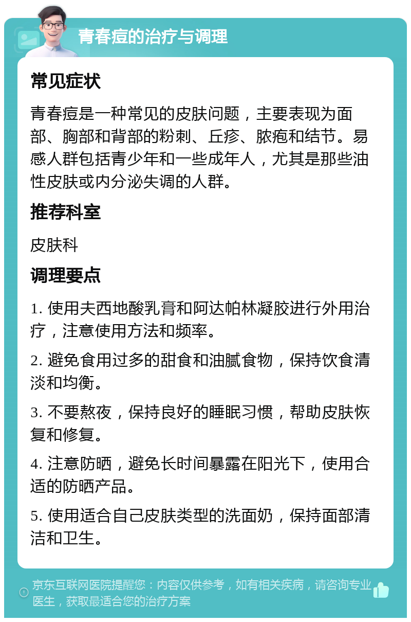 青春痘的治疗与调理 常见症状 青春痘是一种常见的皮肤问题，主要表现为面部、胸部和背部的粉刺、丘疹、脓疱和结节。易感人群包括青少年和一些成年人，尤其是那些油性皮肤或内分泌失调的人群。 推荐科室 皮肤科 调理要点 1. 使用夫西地酸乳膏和阿达帕林凝胶进行外用治疗，注意使用方法和频率。 2. 避免食用过多的甜食和油腻食物，保持饮食清淡和均衡。 3. 不要熬夜，保持良好的睡眠习惯，帮助皮肤恢复和修复。 4. 注意防晒，避免长时间暴露在阳光下，使用合适的防晒产品。 5. 使用适合自己皮肤类型的洗面奶，保持面部清洁和卫生。