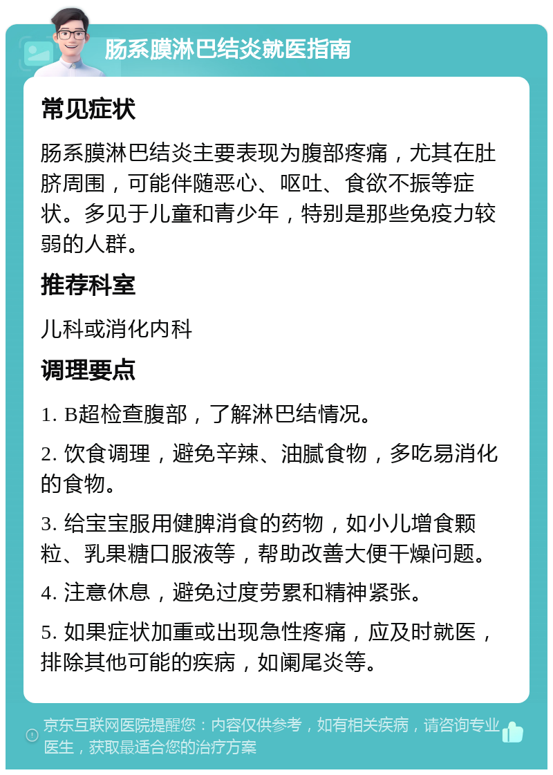 肠系膜淋巴结炎就医指南 常见症状 肠系膜淋巴结炎主要表现为腹部疼痛，尤其在肚脐周围，可能伴随恶心、呕吐、食欲不振等症状。多见于儿童和青少年，特别是那些免疫力较弱的人群。 推荐科室 儿科或消化内科 调理要点 1. B超检查腹部，了解淋巴结情况。 2. 饮食调理，避免辛辣、油腻食物，多吃易消化的食物。 3. 给宝宝服用健脾消食的药物，如小儿增食颗粒、乳果糖口服液等，帮助改善大便干燥问题。 4. 注意休息，避免过度劳累和精神紧张。 5. 如果症状加重或出现急性疼痛，应及时就医，排除其他可能的疾病，如阑尾炎等。