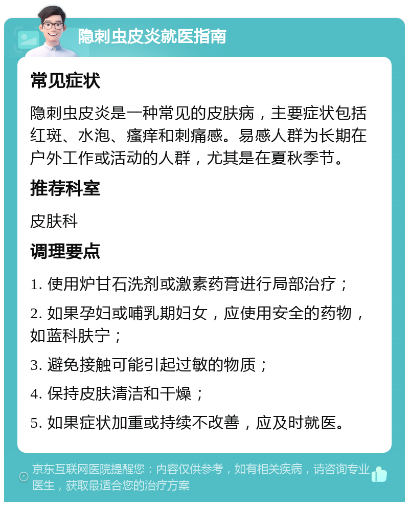 隐刺虫皮炎就医指南 常见症状 隐刺虫皮炎是一种常见的皮肤病，主要症状包括红斑、水泡、瘙痒和刺痛感。易感人群为长期在户外工作或活动的人群，尤其是在夏秋季节。 推荐科室 皮肤科 调理要点 1. 使用炉甘石洗剂或激素药膏进行局部治疗； 2. 如果孕妇或哺乳期妇女，应使用安全的药物，如蓝科肤宁； 3. 避免接触可能引起过敏的物质； 4. 保持皮肤清洁和干燥； 5. 如果症状加重或持续不改善，应及时就医。