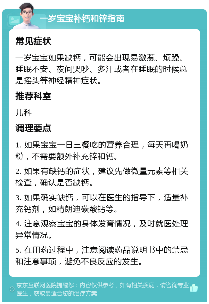 一岁宝宝补钙和锌指南 常见症状 一岁宝宝如果缺钙，可能会出现易激惹、烦躁、睡眠不安、夜间哭吵、多汗或者在睡眠的时候总是摇头等神经精神症状。 推荐科室 儿科 调理要点 1. 如果宝宝一日三餐吃的营养合理，每天再喝奶粉，不需要额外补充锌和钙。 2. 如果有缺钙的症状，建议先做微量元素等相关检查，确认是否缺钙。 3. 如果确实缺钙，可以在医生的指导下，适量补充钙剂，如精朗迪碳酸钙等。 4. 注意观察宝宝的身体发育情况，及时就医处理异常情况。 5. 在用药过程中，注意阅读药品说明书中的禁忌和注意事项，避免不良反应的发生。