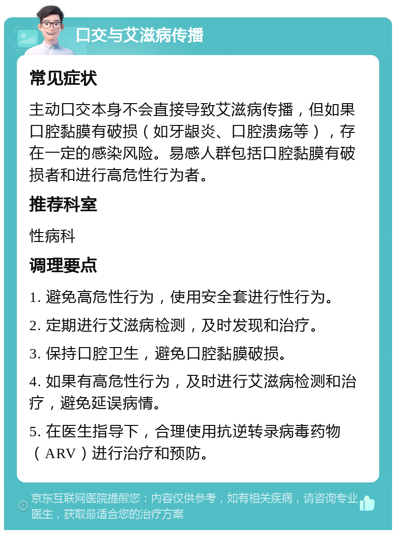 口交与艾滋病传播 常见症状 主动口交本身不会直接导致艾滋病传播，但如果口腔黏膜有破损（如牙龈炎、口腔溃疡等），存在一定的感染风险。易感人群包括口腔黏膜有破损者和进行高危性行为者。 推荐科室 性病科 调理要点 1. 避免高危性行为，使用安全套进行性行为。 2. 定期进行艾滋病检测，及时发现和治疗。 3. 保持口腔卫生，避免口腔黏膜破损。 4. 如果有高危性行为，及时进行艾滋病检测和治疗，避免延误病情。 5. 在医生指导下，合理使用抗逆转录病毒药物（ARV）进行治疗和预防。