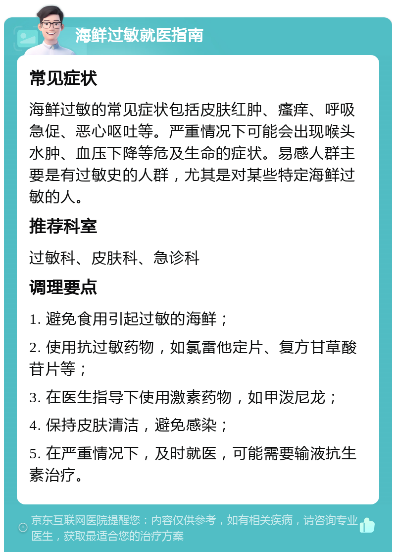 海鲜过敏就医指南 常见症状 海鲜过敏的常见症状包括皮肤红肿、瘙痒、呼吸急促、恶心呕吐等。严重情况下可能会出现喉头水肿、血压下降等危及生命的症状。易感人群主要是有过敏史的人群，尤其是对某些特定海鲜过敏的人。 推荐科室 过敏科、皮肤科、急诊科 调理要点 1. 避免食用引起过敏的海鲜； 2. 使用抗过敏药物，如氯雷他定片、复方甘草酸苷片等； 3. 在医生指导下使用激素药物，如甲泼尼龙； 4. 保持皮肤清洁，避免感染； 5. 在严重情况下，及时就医，可能需要输液抗生素治疗。