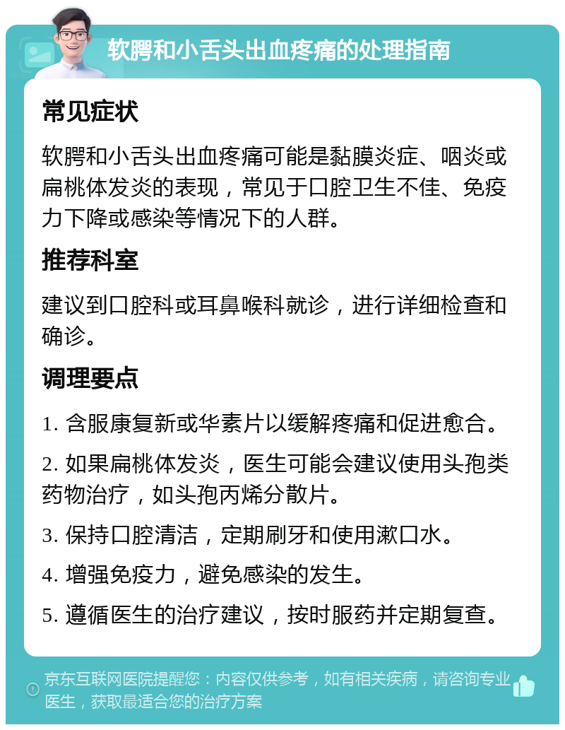 软腭和小舌头出血疼痛的处理指南 常见症状 软腭和小舌头出血疼痛可能是黏膜炎症、咽炎或扁桃体发炎的表现，常见于口腔卫生不佳、免疫力下降或感染等情况下的人群。 推荐科室 建议到口腔科或耳鼻喉科就诊，进行详细检查和确诊。 调理要点 1. 含服康复新或华素片以缓解疼痛和促进愈合。 2. 如果扁桃体发炎，医生可能会建议使用头孢类药物治疗，如头孢丙烯分散片。 3. 保持口腔清洁，定期刷牙和使用漱口水。 4. 增强免疫力，避免感染的发生。 5. 遵循医生的治疗建议，按时服药并定期复查。