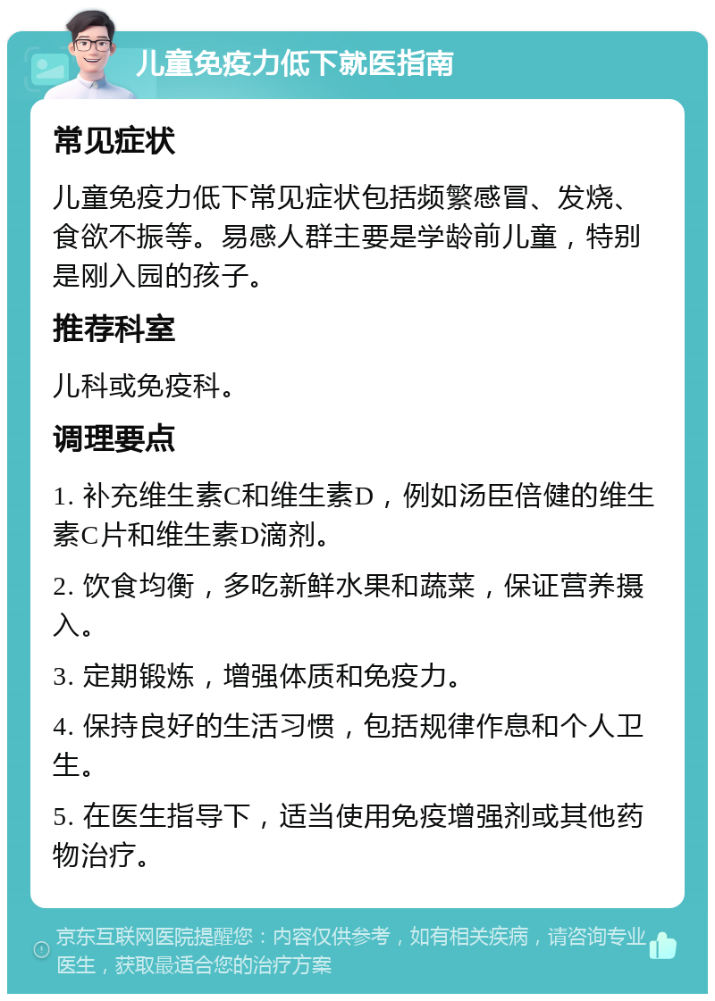 儿童免疫力低下就医指南 常见症状 儿童免疫力低下常见症状包括频繁感冒、发烧、食欲不振等。易感人群主要是学龄前儿童，特别是刚入园的孩子。 推荐科室 儿科或免疫科。 调理要点 1. 补充维生素C和维生素D，例如汤臣倍健的维生素C片和维生素D滴剂。 2. 饮食均衡，多吃新鲜水果和蔬菜，保证营养摄入。 3. 定期锻炼，增强体质和免疫力。 4. 保持良好的生活习惯，包括规律作息和个人卫生。 5. 在医生指导下，适当使用免疫增强剂或其他药物治疗。