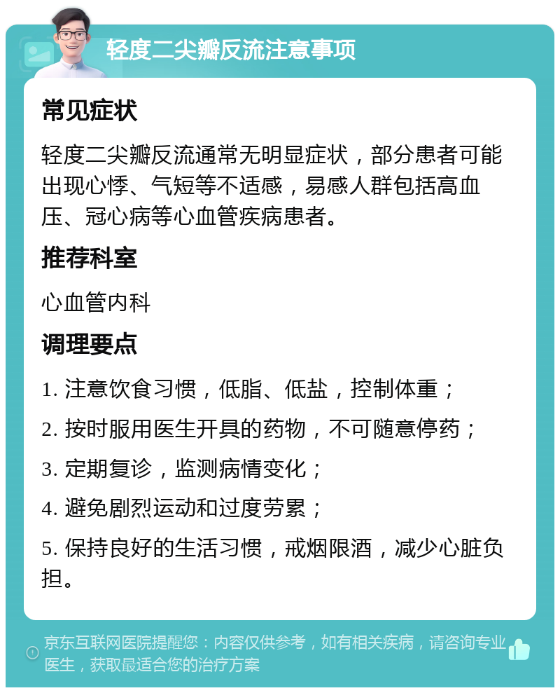 轻度二尖瓣反流注意事项 常见症状 轻度二尖瓣反流通常无明显症状，部分患者可能出现心悸、气短等不适感，易感人群包括高血压、冠心病等心血管疾病患者。 推荐科室 心血管内科 调理要点 1. 注意饮食习惯，低脂、低盐，控制体重； 2. 按时服用医生开具的药物，不可随意停药； 3. 定期复诊，监测病情变化； 4. 避免剧烈运动和过度劳累； 5. 保持良好的生活习惯，戒烟限酒，减少心脏负担。