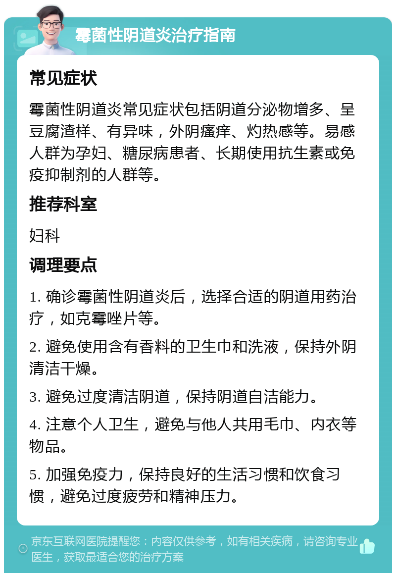 霉菌性阴道炎治疗指南 常见症状 霉菌性阴道炎常见症状包括阴道分泌物增多、呈豆腐渣样、有异味，外阴瘙痒、灼热感等。易感人群为孕妇、糖尿病患者、长期使用抗生素或免疫抑制剂的人群等。 推荐科室 妇科 调理要点 1. 确诊霉菌性阴道炎后，选择合适的阴道用药治疗，如克霉唑片等。 2. 避免使用含有香料的卫生巾和洗液，保持外阴清洁干燥。 3. 避免过度清洁阴道，保持阴道自洁能力。 4. 注意个人卫生，避免与他人共用毛巾、内衣等物品。 5. 加强免疫力，保持良好的生活习惯和饮食习惯，避免过度疲劳和精神压力。