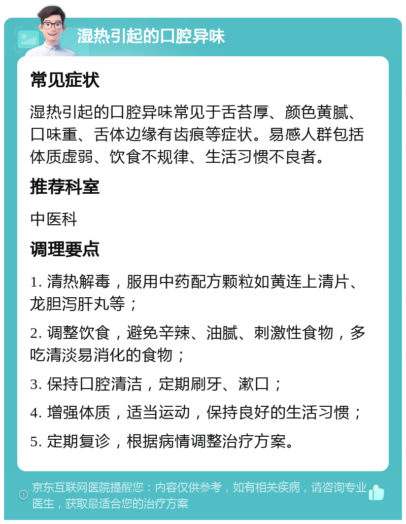 湿热引起的口腔异味 常见症状 湿热引起的口腔异味常见于舌苔厚、颜色黄腻、口味重、舌体边缘有齿痕等症状。易感人群包括体质虚弱、饮食不规律、生活习惯不良者。 推荐科室 中医科 调理要点 1. 清热解毒，服用中药配方颗粒如黄连上清片、龙胆泻肝丸等； 2. 调整饮食，避免辛辣、油腻、刺激性食物，多吃清淡易消化的食物； 3. 保持口腔清洁，定期刷牙、漱口； 4. 增强体质，适当运动，保持良好的生活习惯； 5. 定期复诊，根据病情调整治疗方案。