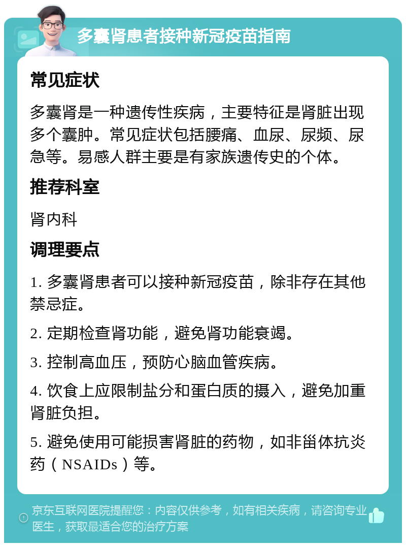 多囊肾患者接种新冠疫苗指南 常见症状 多囊肾是一种遗传性疾病，主要特征是肾脏出现多个囊肿。常见症状包括腰痛、血尿、尿频、尿急等。易感人群主要是有家族遗传史的个体。 推荐科室 肾内科 调理要点 1. 多囊肾患者可以接种新冠疫苗，除非存在其他禁忌症。 2. 定期检查肾功能，避免肾功能衰竭。 3. 控制高血压，预防心脑血管疾病。 4. 饮食上应限制盐分和蛋白质的摄入，避免加重肾脏负担。 5. 避免使用可能损害肾脏的药物，如非甾体抗炎药（NSAIDs）等。