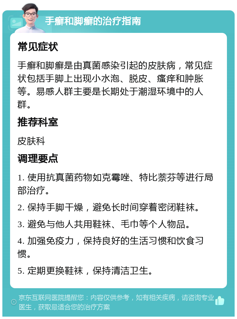 手癣和脚癣的治疗指南 常见症状 手癣和脚癣是由真菌感染引起的皮肤病，常见症状包括手脚上出现小水泡、脱皮、瘙痒和肿胀等。易感人群主要是长期处于潮湿环境中的人群。 推荐科室 皮肤科 调理要点 1. 使用抗真菌药物如克霉唑、特比萘芬等进行局部治疗。 2. 保持手脚干燥，避免长时间穿着密闭鞋袜。 3. 避免与他人共用鞋袜、毛巾等个人物品。 4. 加强免疫力，保持良好的生活习惯和饮食习惯。 5. 定期更换鞋袜，保持清洁卫生。